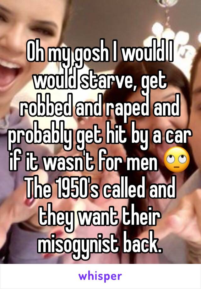 Oh my gosh I would I would starve, get robbed and raped and probably get hit by a car if it wasn't for men 🙄 
The 1950's called and they want their misogynist back. 