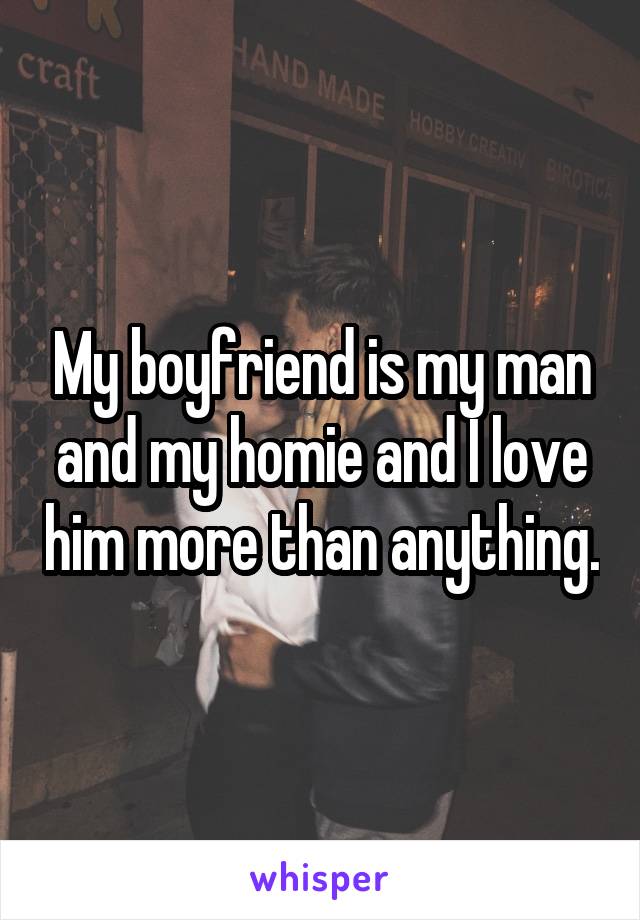 My boyfriend is my man and my homie and I love him more than anything.