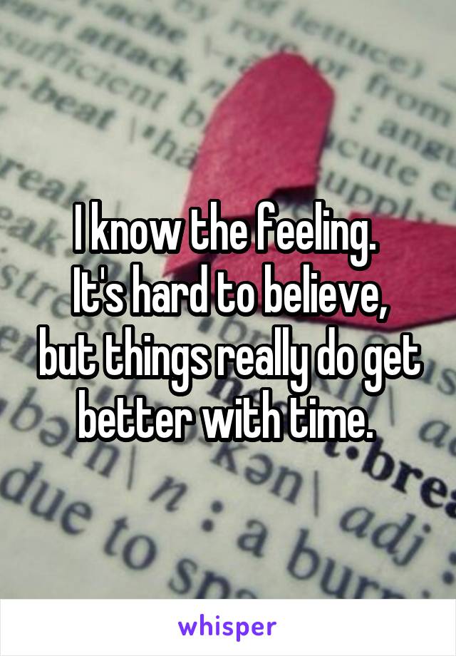 I know the feeling. 
It's hard to believe, but things really do get better with time. 