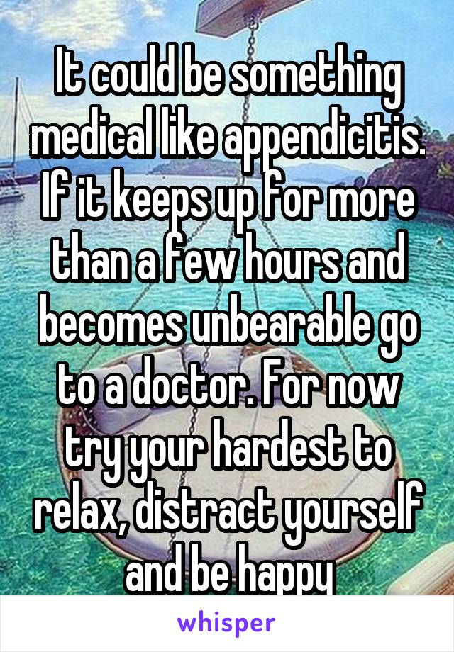 It could be something medical like appendicitis. If it keeps up for more than a few hours and becomes unbearable go to a doctor. For now try your hardest to relax, distract yourself and be happy