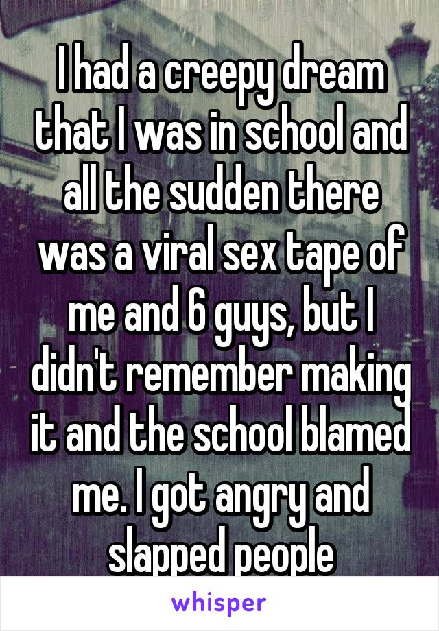 I had a creepy dream that I was in school and all the sudden there was a viral sex tape of me and 6 guys, but I didn't remember making it and the school blamed me. I got angry and slapped people