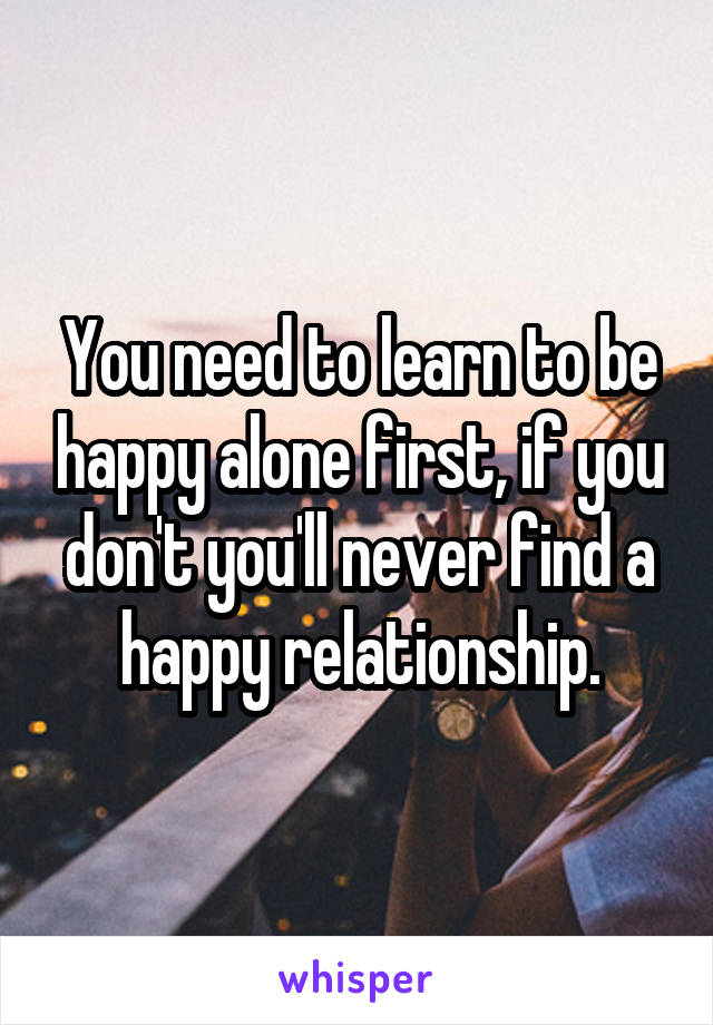 You need to learn to be happy alone first, if you don't you'll never find a happy relationship.