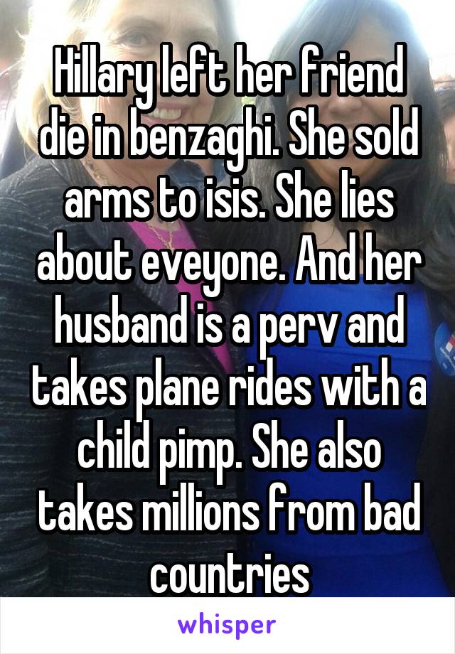 Hillary left her friend die in benzaghi. She sold arms to isis. She lies about eveyone. And her husband is a perv and takes plane rides with a child pimp. She also takes millions from bad countries
