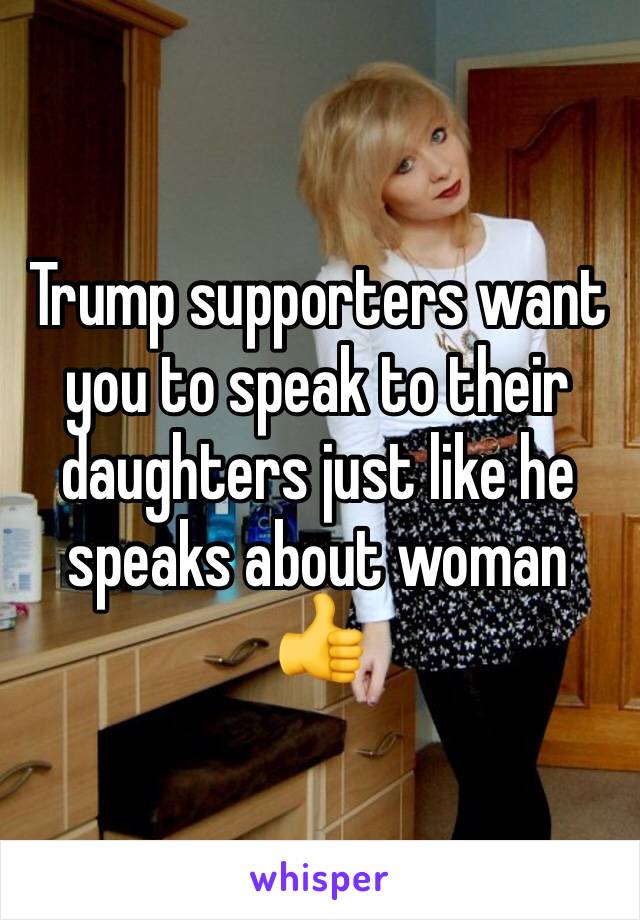 Trump supporters want you to speak to their daughters just like he speaks about woman 👍