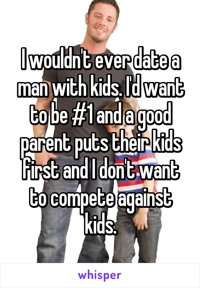 I wouldn't ever date a man with kids. I'd want to be #1 and a good parent puts their kids first and I don't want to compete against kids.