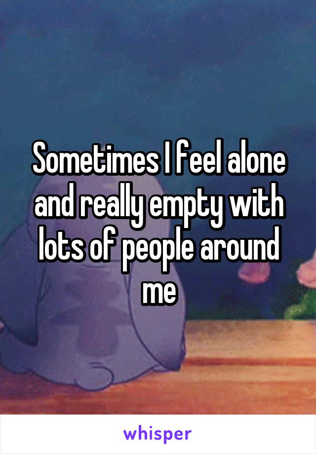 Sometimes I feel alone and really empty with lots of people around me