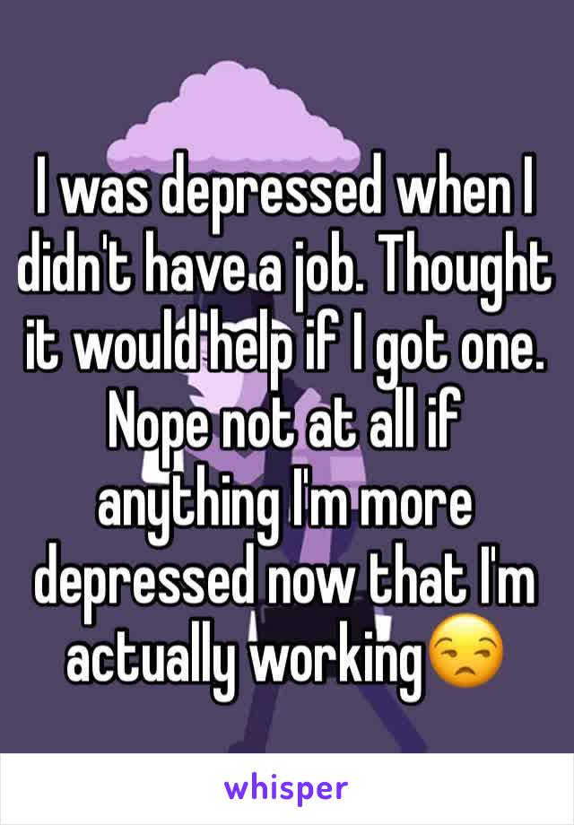 I was depressed when I didn't have a job. Thought it would help if I got one. Nope not at all if anything I'm more depressed now that I'm actually working😒