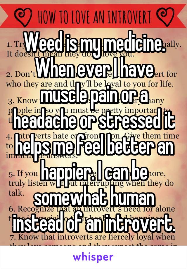 Weed is my medicine. When ever I have muscle pain or a headache or stressed it helps me feel better an happier. I can be somewhat human instead of an introvert.