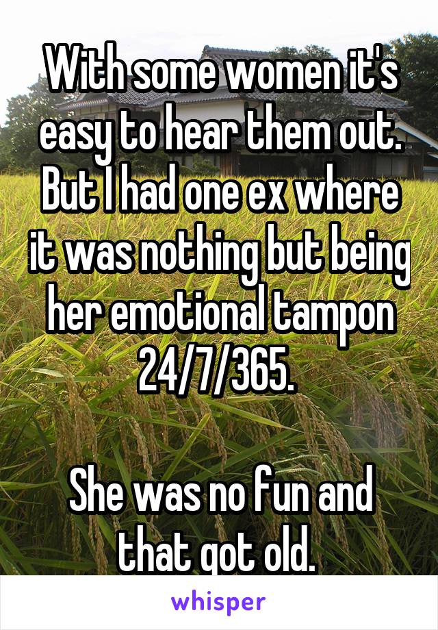 With some women it's easy to hear them out. But I had one ex where it was nothing but being her emotional tampon 24/7/365. 

She was no fun and that got old. 