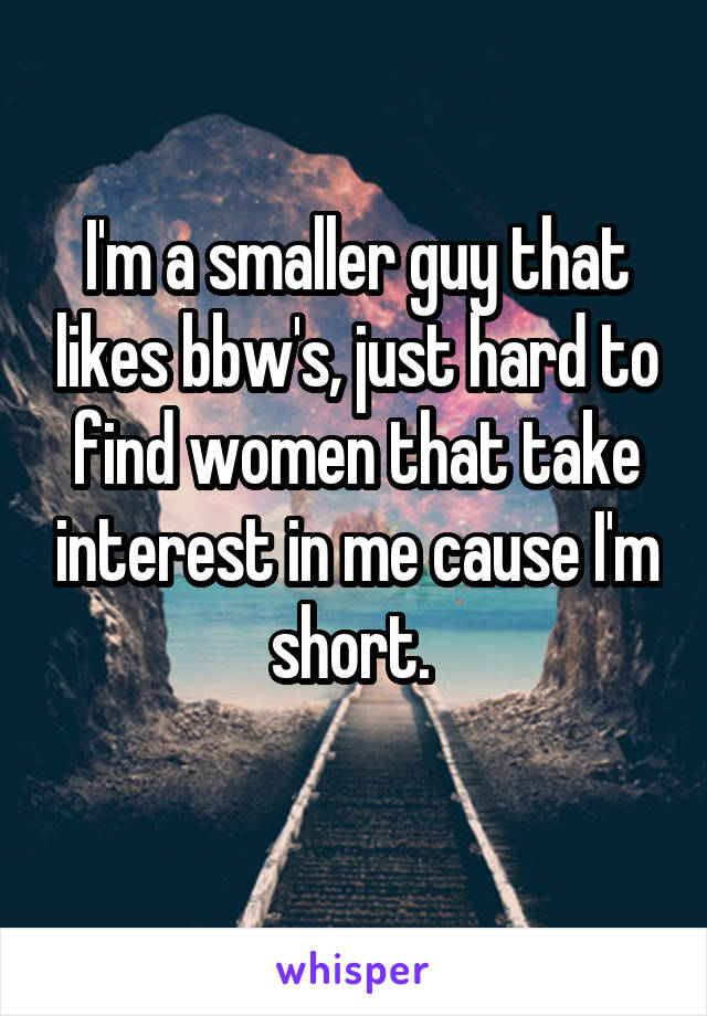 I'm a smaller guy that likes bbw's, just hard to find women that take interest in me cause I'm short. 
