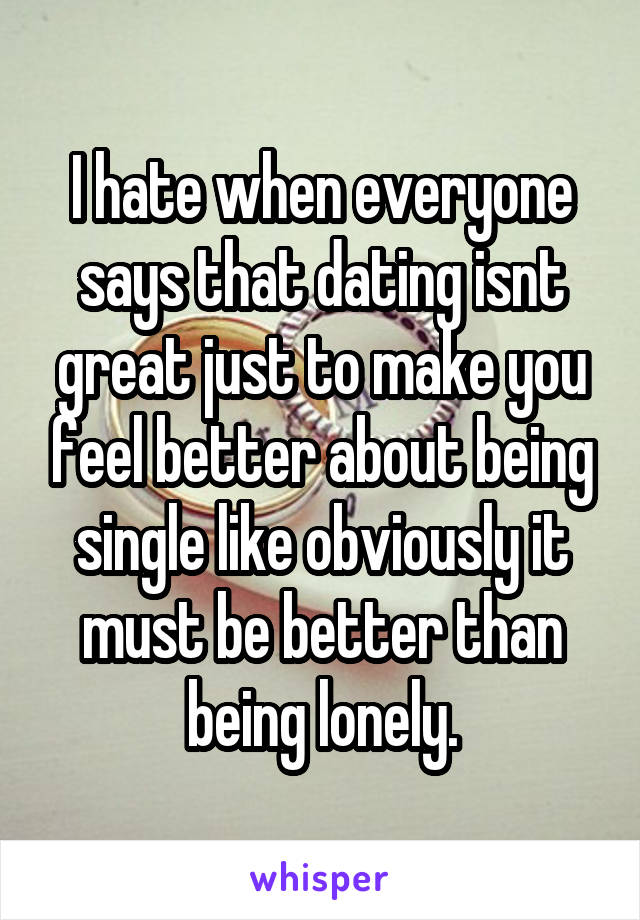 I hate when everyone says that dating isnt great just to make you feel better about being single like obviously it must be better than being lonely.