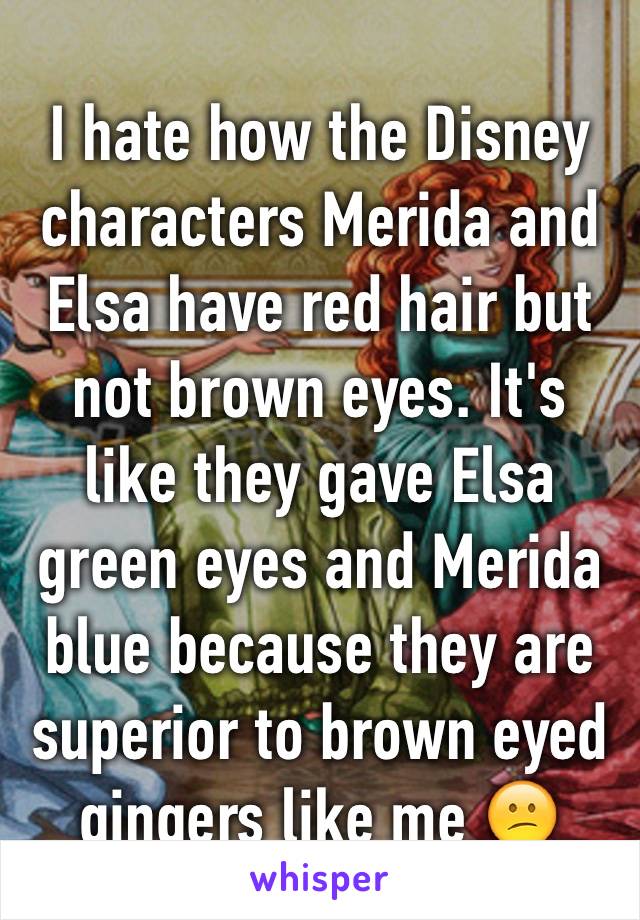 I hate how the Disney characters Merida and Elsa have red hair but not brown eyes. It's like they gave Elsa green eyes and Merida blue because they are superior to brown eyed gingers like me 😕