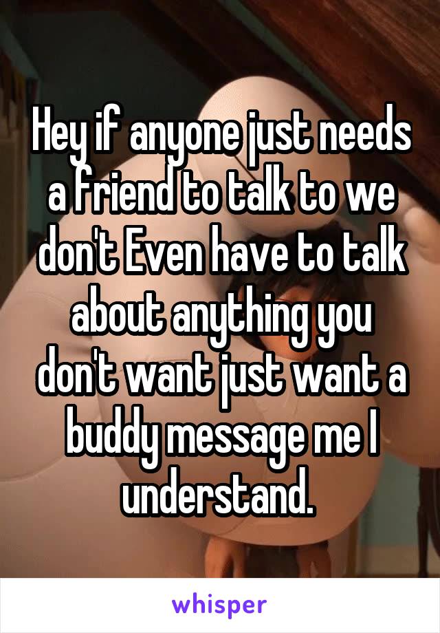 Hey if anyone just needs a friend to talk to we don't Even have to talk about anything you don't want just want a buddy message me I understand. 