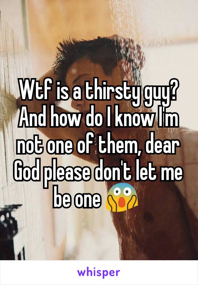 Wtf is a thirsty guy? And how do I know I'm not one of them, dear God please don't let me be one 😱 
