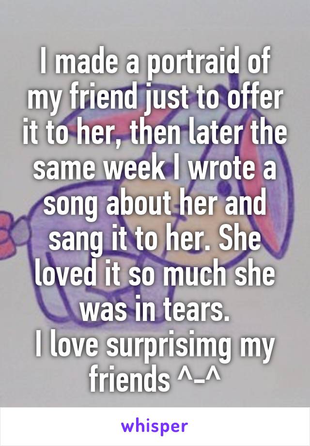 I made a portraid of my friend just to offer it to her, then later the same week I wrote a song about her and sang it to her. She loved it so much she was in tears.
I love surprisimg my friends ^-^
