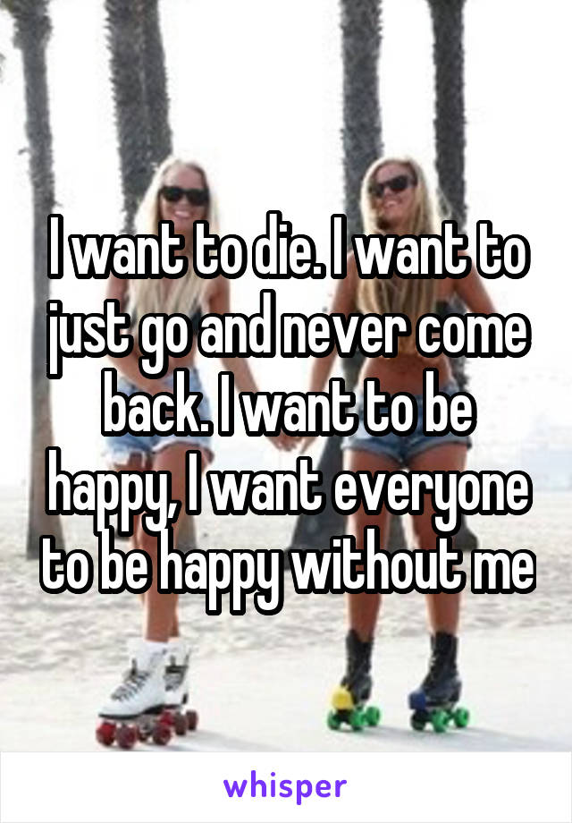 I want to die. I want to just go and never come back. I want to be happy, I want everyone to be happy without me