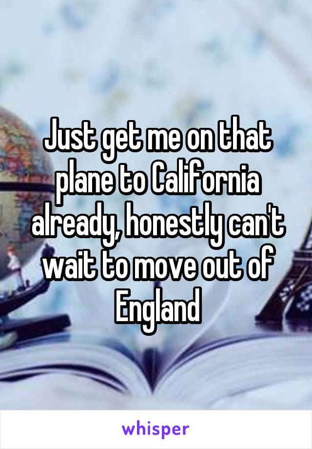 Just get me on that plane to California already, honestly can't wait to move out of England