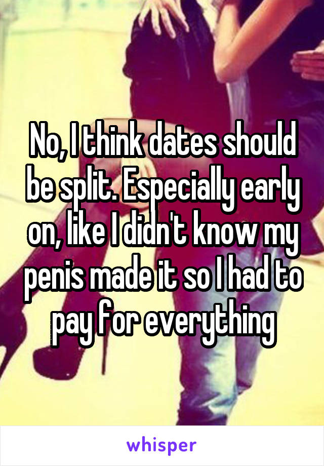 No, I think dates should be split. Especially early on, like I didn't know my penis made it so I had to pay for everything