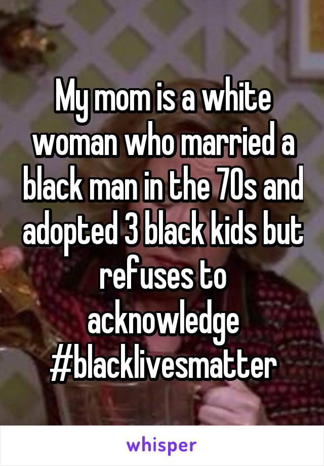 My mom is a white woman who married a black man in the 70s and adopted 3 black kids but refuses to acknowledge #blacklivesmatter
