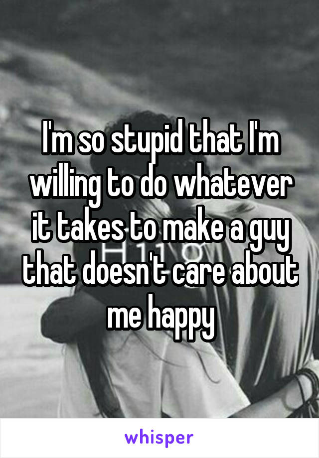 I'm so stupid that I'm willing to do whatever it takes to make a guy that doesn't care about me happy