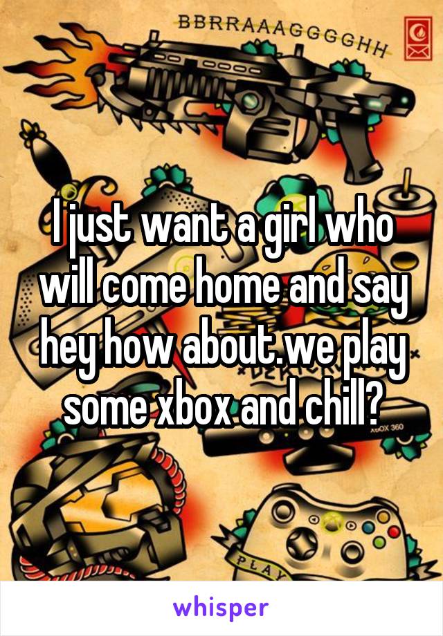 I just want a girl who will come home and say hey how about.we play some xbox and chill?