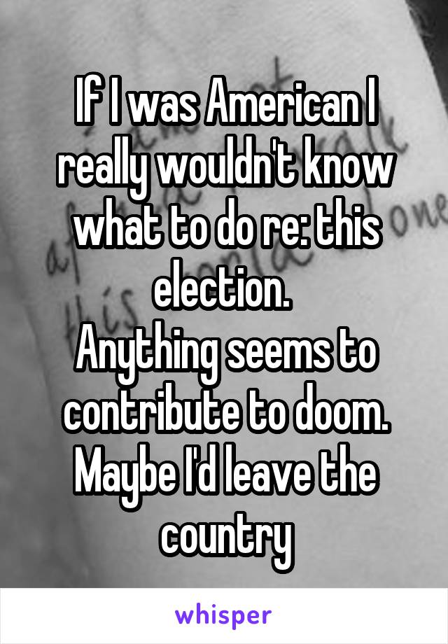 If I was American I really wouldn't know what to do re: this election. 
Anything seems to contribute to doom. Maybe I'd leave the country