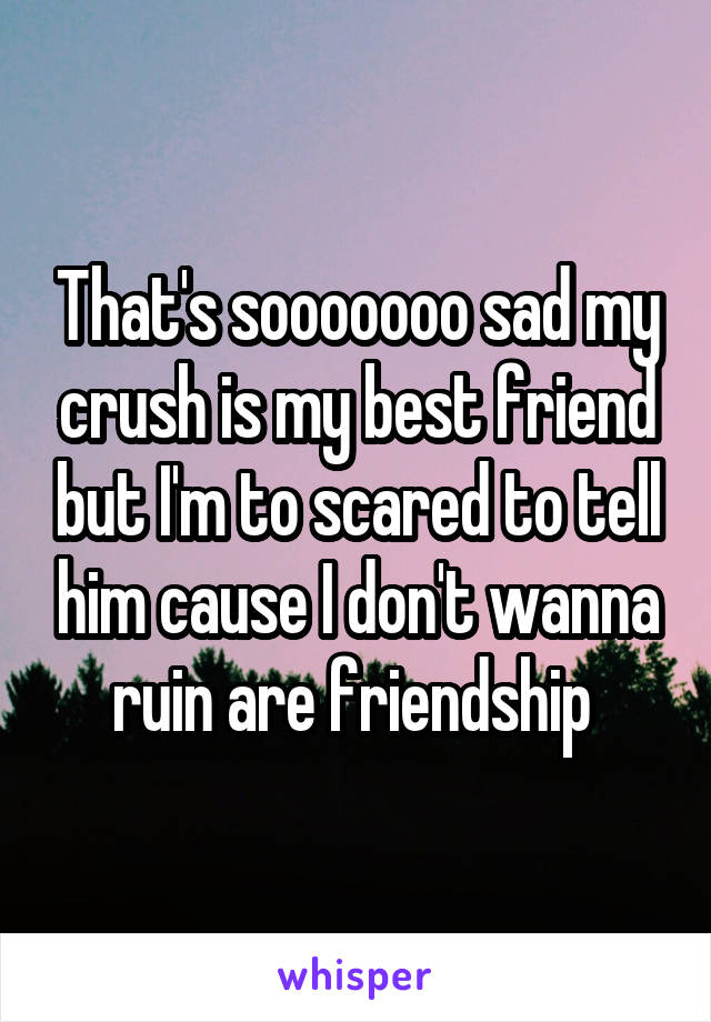 That's sooooooo sad my crush is my best friend but I'm to scared to tell him cause I don't wanna ruin are friendship 