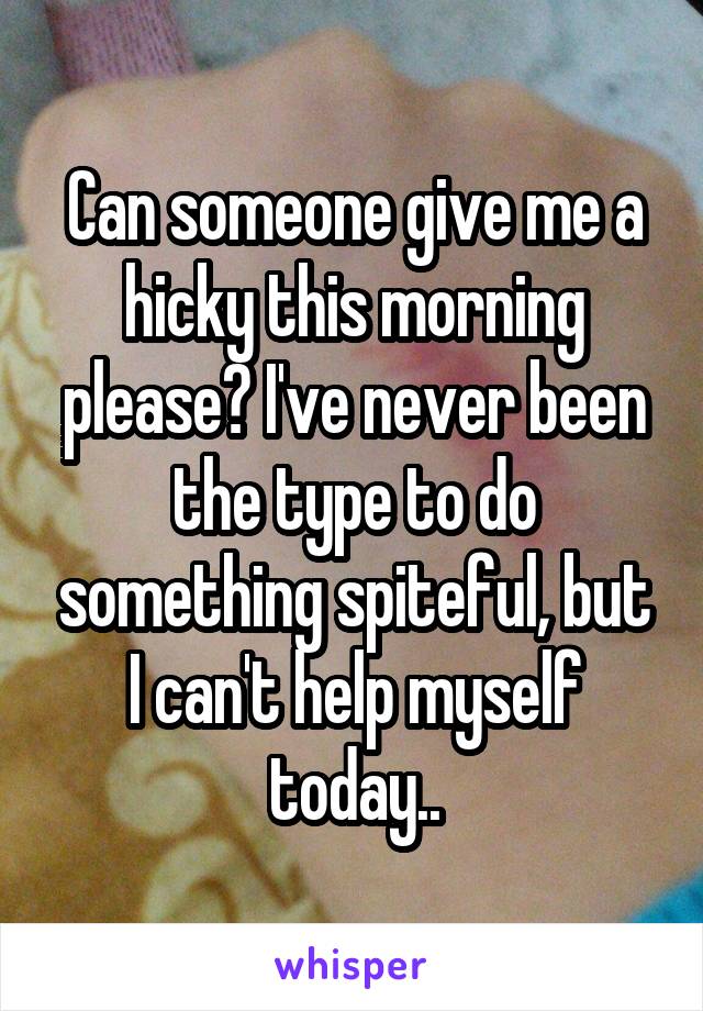 Can someone give me a hicky this morning please? I've never been the type to do something spiteful, but I can't help myself today..