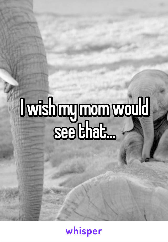 I wish my mom would see that...