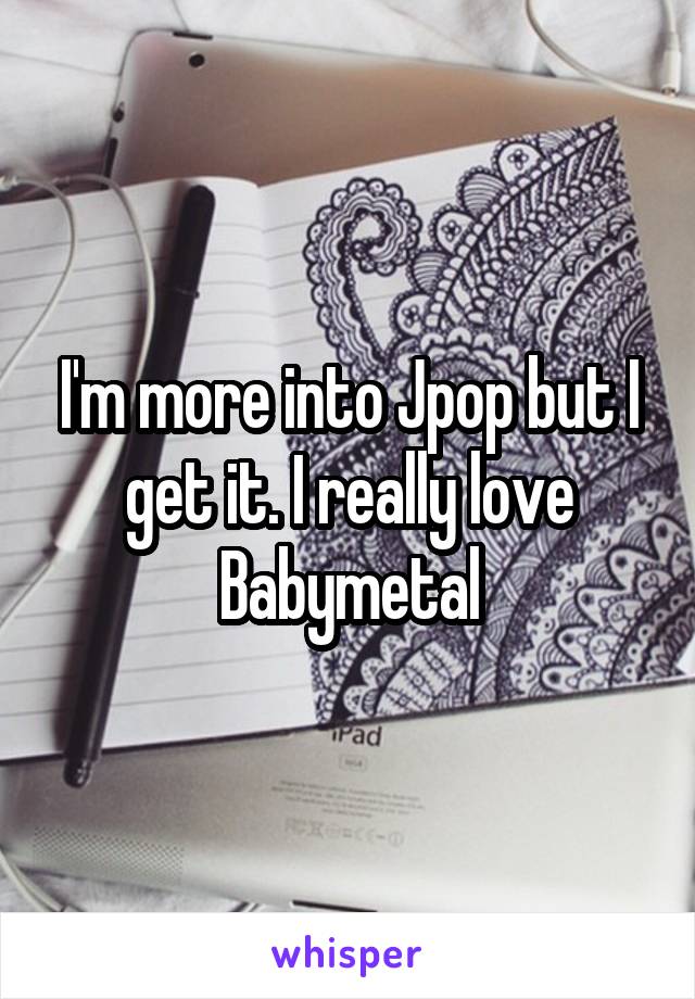 I'm more into Jpop but I get it. I really love Babymetal