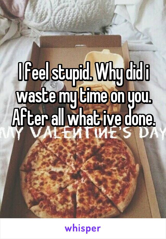 I feel stupid. Why did i waste my time on you. After all what ive done. 
