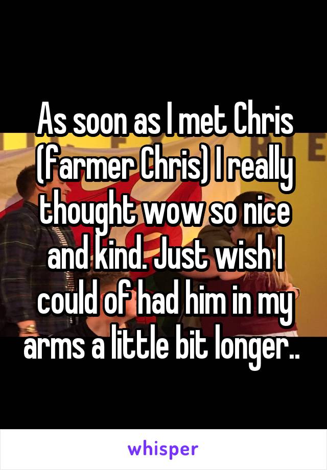 As soon as I met Chris (farmer Chris) I really thought wow so nice and kind. Just wish I could of had him in my arms a little bit longer.. 