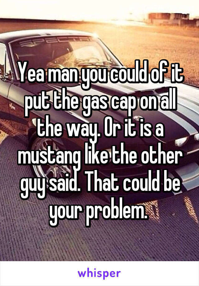 Yea man you could of it put the gas cap on all the way. Or it is a mustang like the other guy said. That could be your problem. 