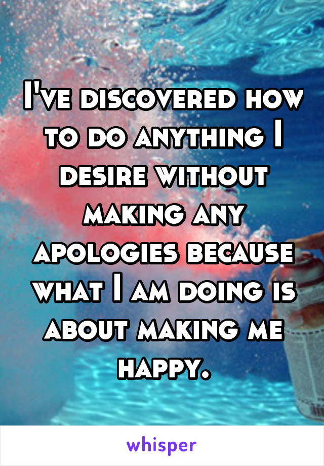 I've discovered how to do anything I desire without making any apologies because what I am doing is about making me happy.