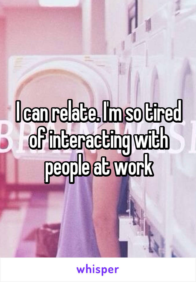 I can relate. I'm so tired of interacting with people at work