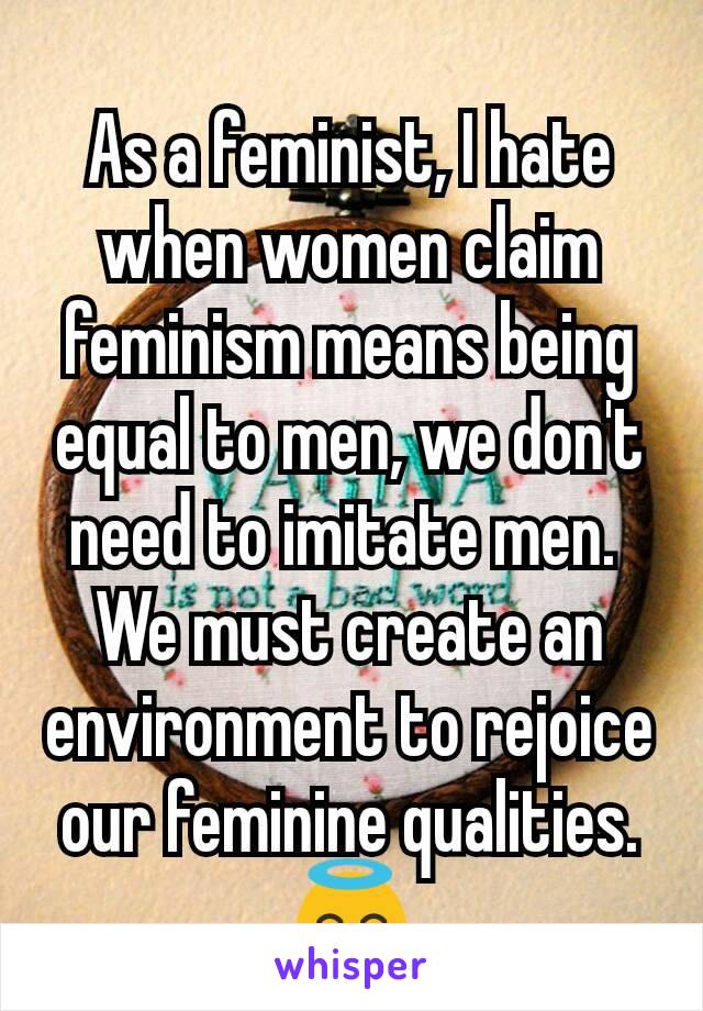 As a feminist, I hate when women claim feminism means being equal to men, we don't need to imitate men. 
We must create an environment to rejoice our feminine qualities. 😇