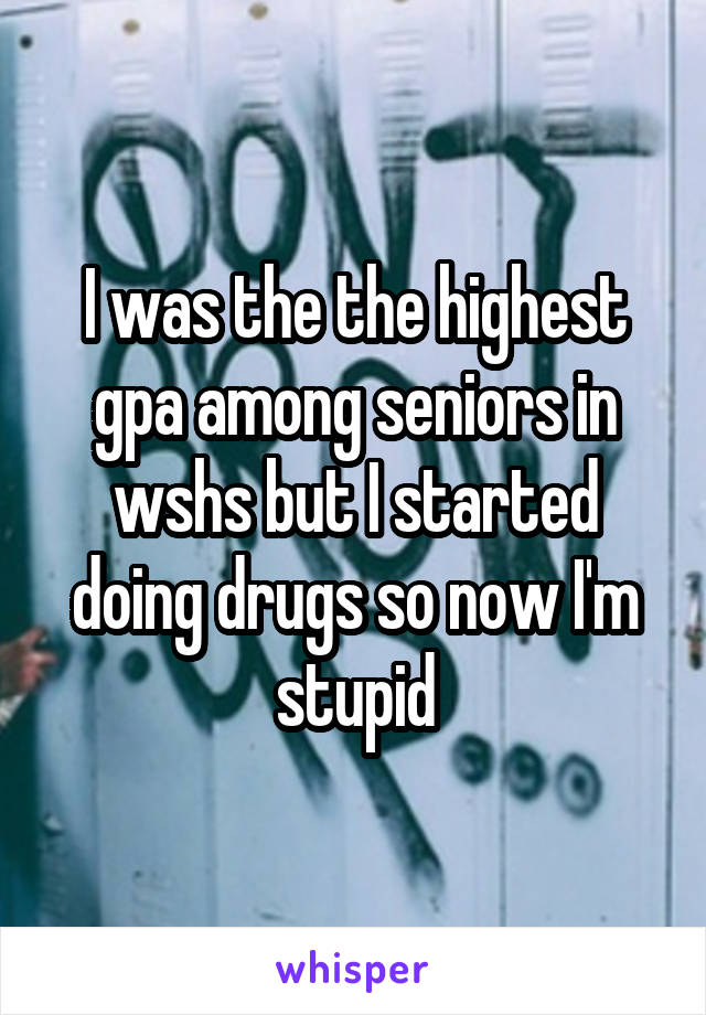 I was the the highest gpa among seniors in wshs but I started doing drugs so now I'm stupid