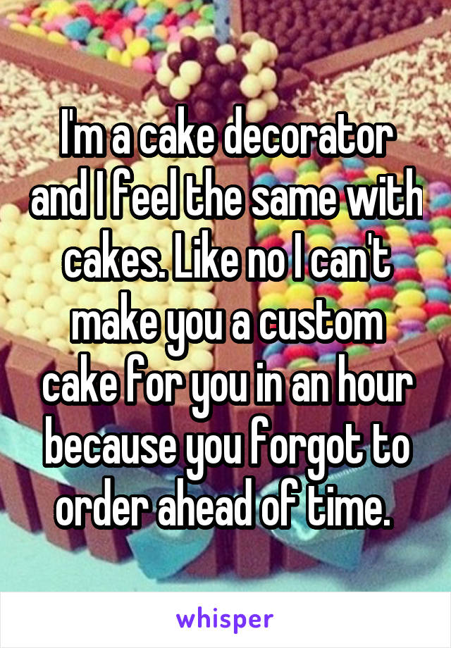 I'm a cake decorator and I feel the same with cakes. Like no I can't make you a custom cake for you in an hour because you forgot to order ahead of time. 