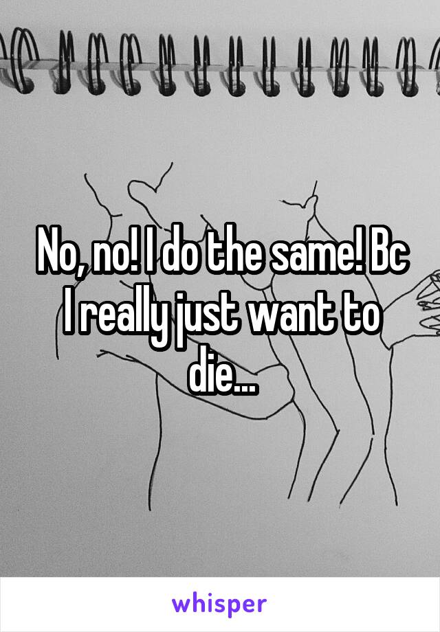 No, no! I do the same! Bc I really just want to die...