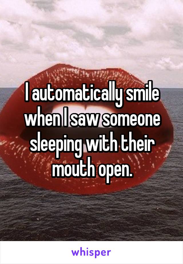 I automatically smile when I saw someone sleeping with their mouth open.