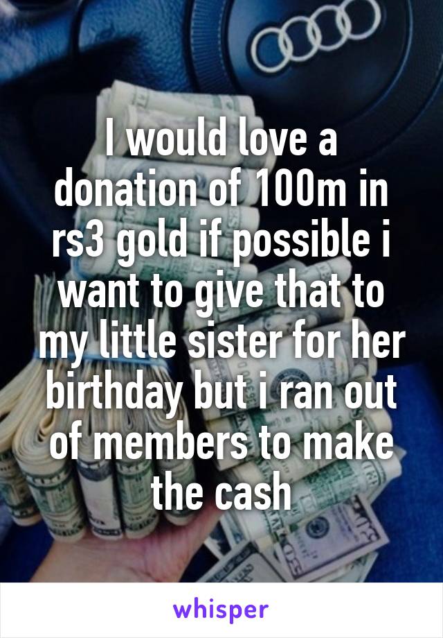 I would love a donation of 100m in rs3 gold if possible i want to give that to my little sister for her birthday but i ran out of members to make the cash