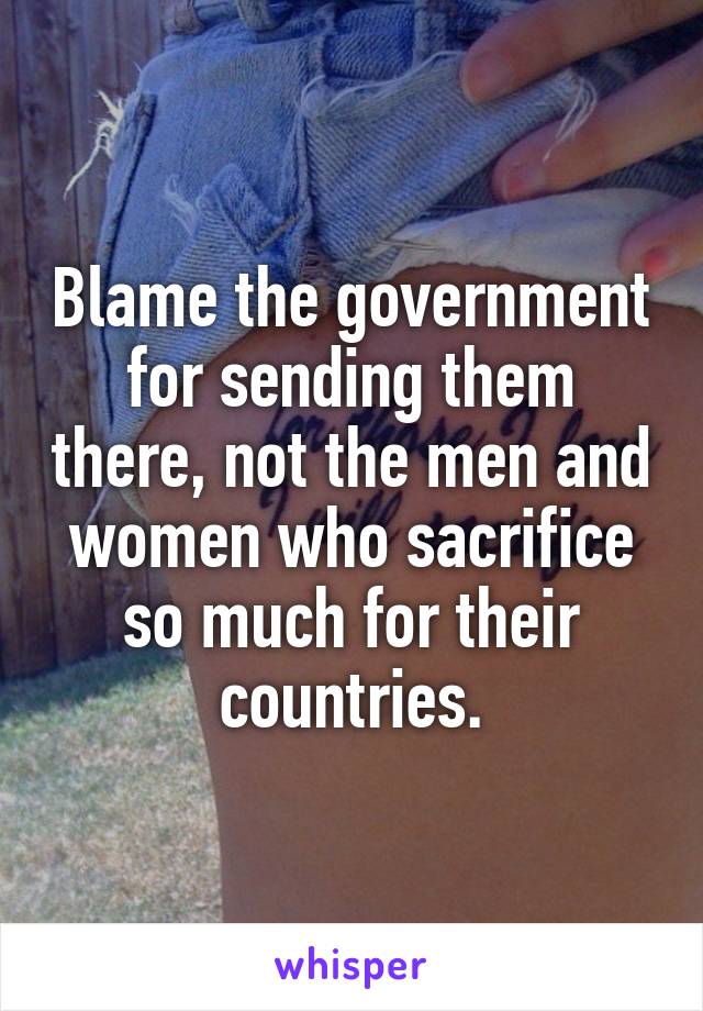 Blame the government for sending them there, not the men and women who sacrifice so much for their countries.