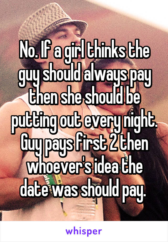No. If a girl thinks the guy should always pay then she should be putting out every night. Guy pays first 2 then whoever's idea the date was should pay. 