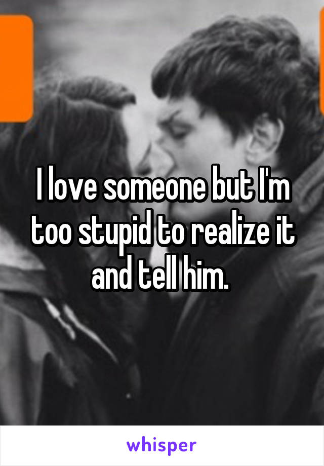 I love someone but I'm too stupid to realize it and tell him. 