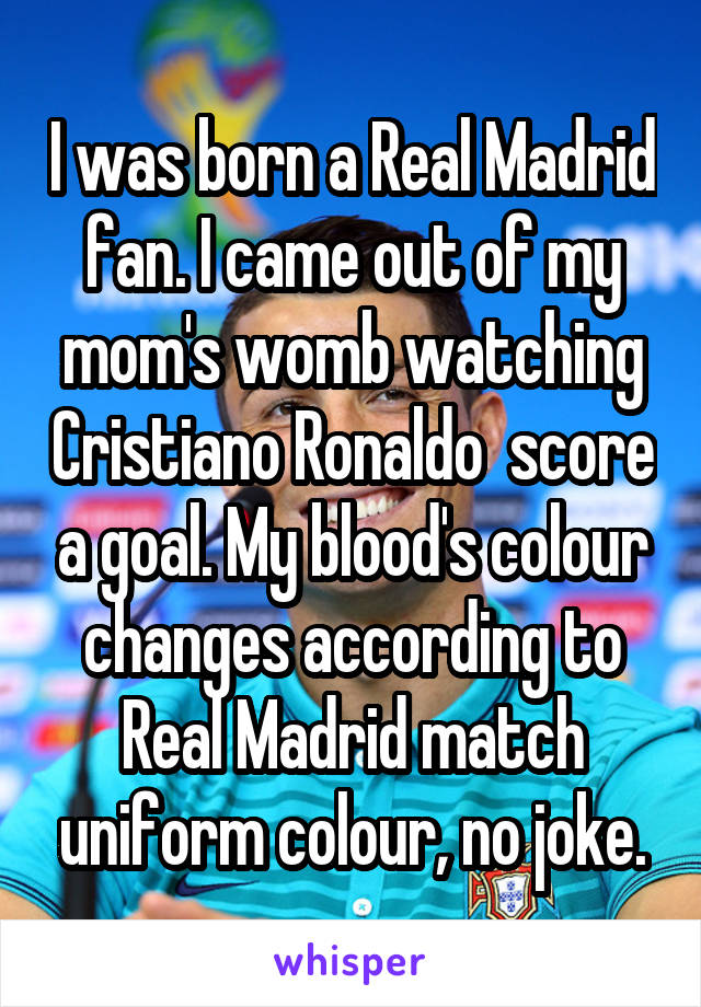 I was born a Real Madrid fan. I came out of my mom's womb watching Cristiano Ronaldo  score a goal. My blood's colour changes according to Real Madrid match uniform colour, no joke.
