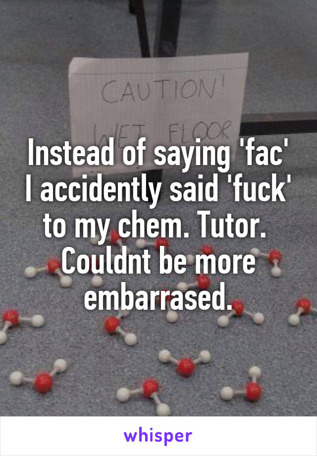 Instead of saying 'fac' I accidently said 'fuck' to my chem. Tutor. 
Couldnt be more embarrased.