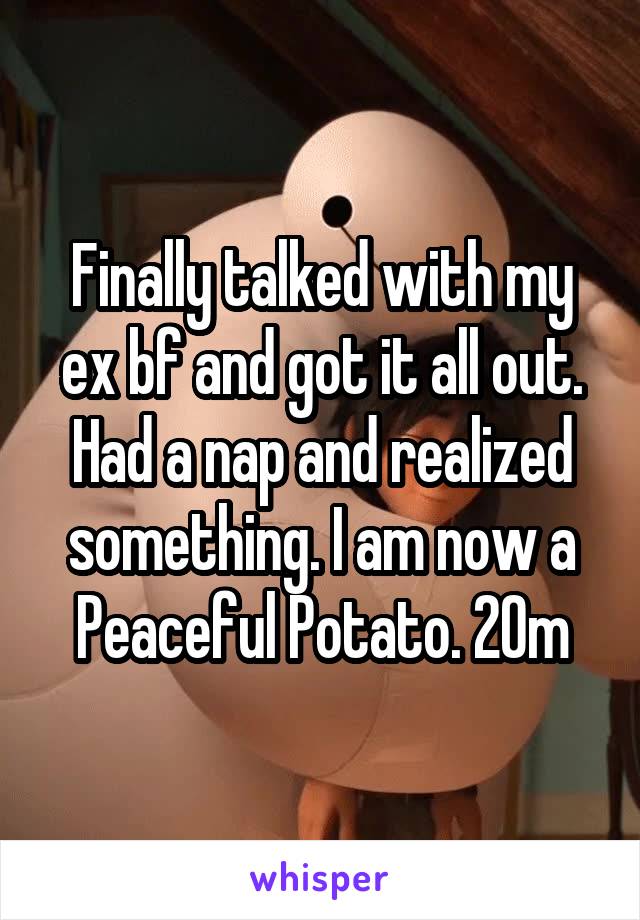 Finally talked with my ex bf and got it all out. Had a nap and realized something. I am now a Peaceful Potato. 20m