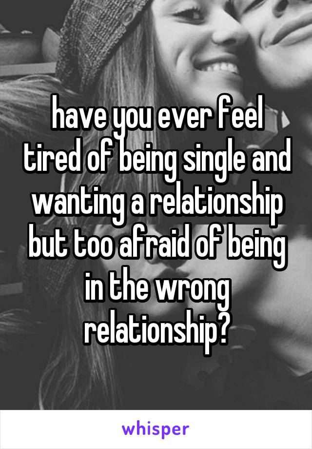 have you ever feel tired of being single and wanting a relationship but too afraid of being in the wrong relationship?