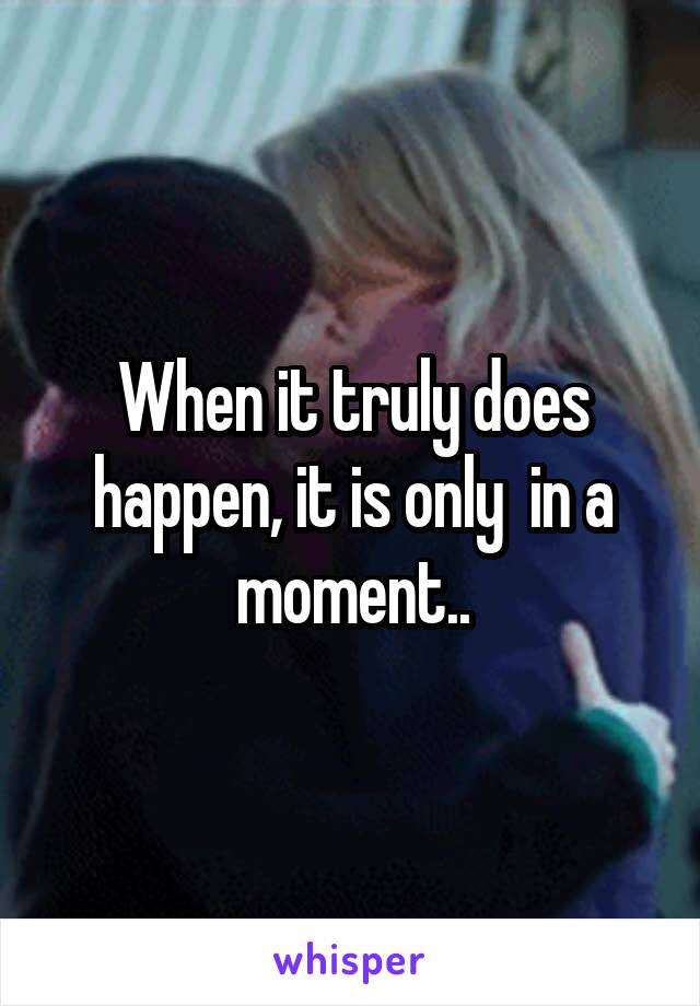 When it truly does happen, it is only  in a moment..
