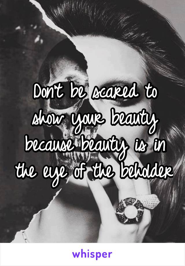 Don't be scared to show your beauty because beauty is in the eye of the beholder
